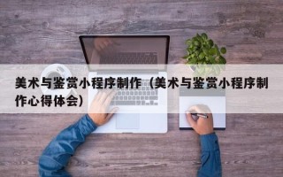 枝江美术与鉴赏小程序制作（美术与鉴赏小程序制作心得体会）